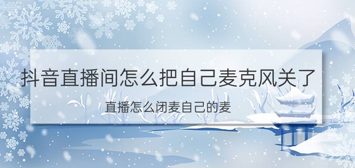 抖音直播间怎么把自己麦克风关了 直播怎么闭麦自己的麦？